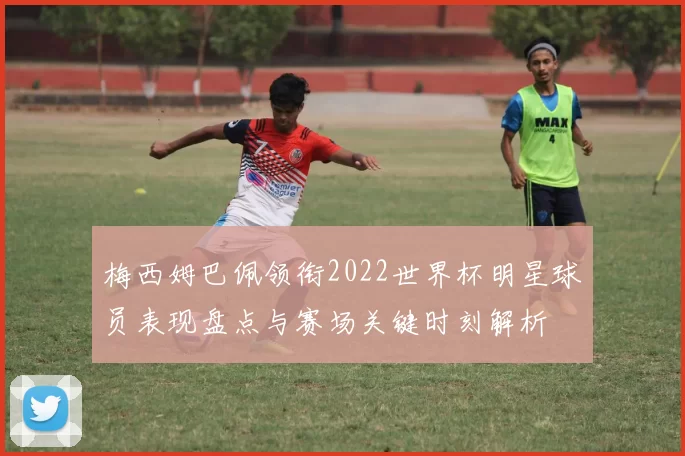 梅西姆巴佩领衔2022世界杯明星球员表现盘点与赛场关键时刻解析