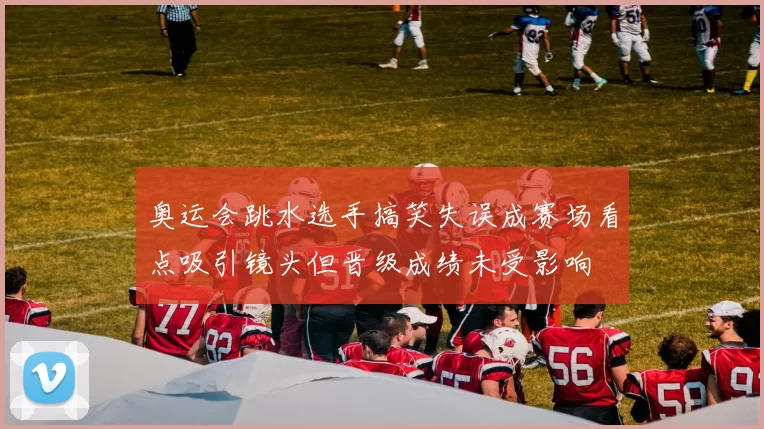 奥运会跳水选手搞笑失误成赛场看点吸引镜头但晋级成绩未受影响