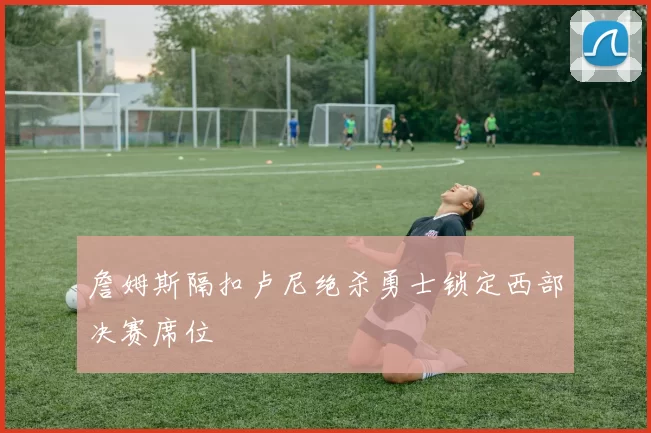 詹姆斯隔扣卢尼绝杀勇士锁定西部决赛席位