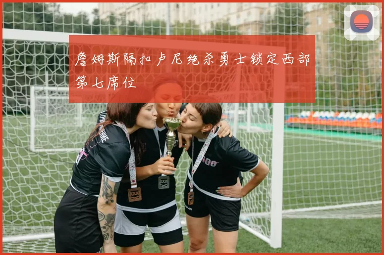 詹姆斯隔扣卢尼绝杀勇士锁定西部第七席位