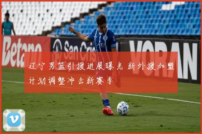 辽宁男篮引援进展曝光 新外援加盟计划调整冲击新赛季