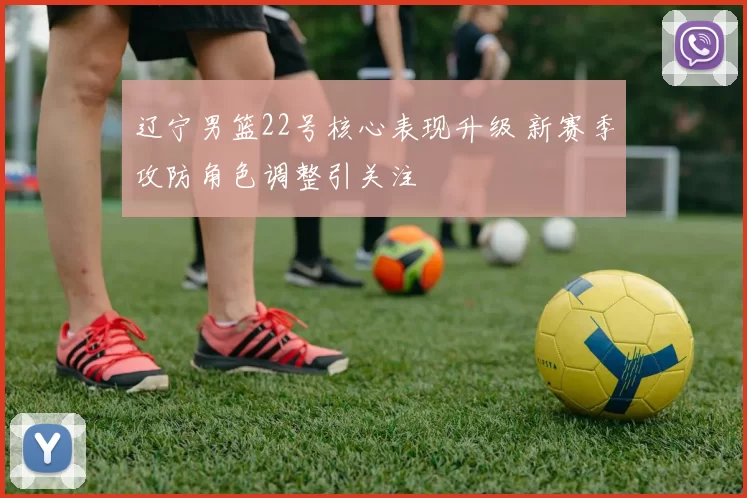 辽宁男篮22号核心表现升级 新赛季攻防角色调整引关注