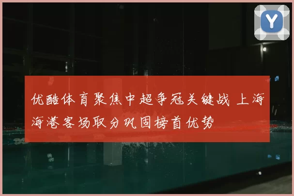 优酷体育聚焦中超争冠关键战 上海海港客场取分巩固榜首优势