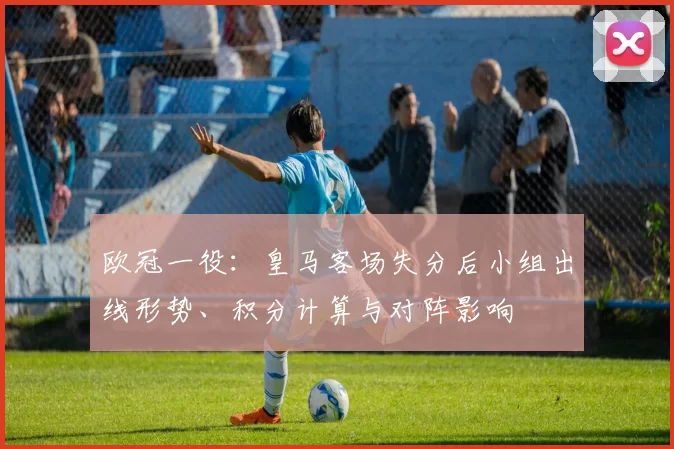欧冠一役：皇马客场失分后小组出线形势、积分计算与对阵影响