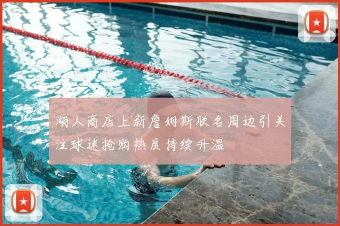 湖人商店上新詹姆斯联名周边引关注球迷抢购热度持续升温