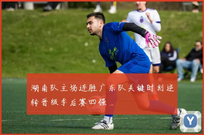 湖南队主场连胜广东队关键时刻逆转晋级季后赛四强