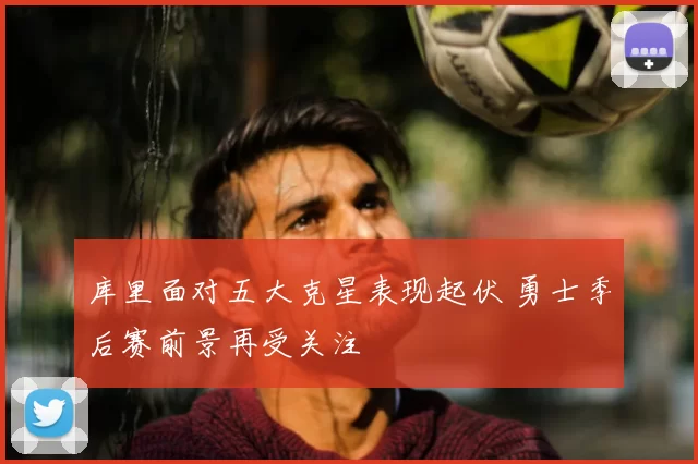 库里面对五大克星表现起伏 勇士季后赛前景再受关注