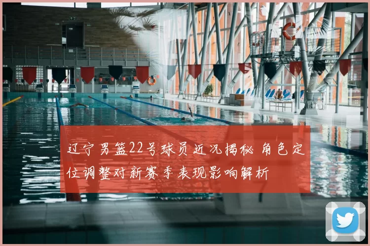 辽宁男篮22号球员近况揭秘 角色定位调整对新赛季表现影响解析