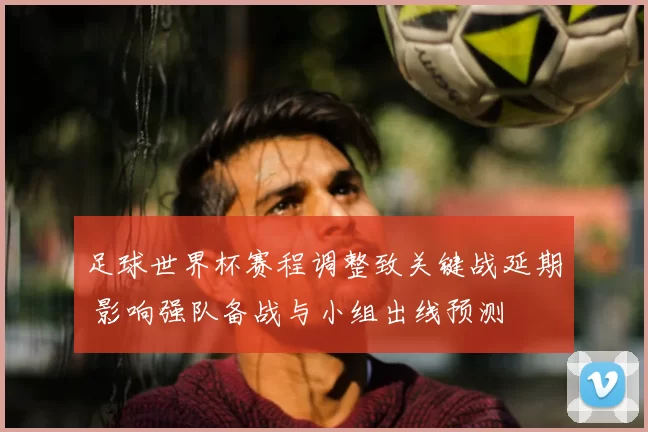 足球世界杯赛程调整致关键战延期 影响强队备战与小组出线预测