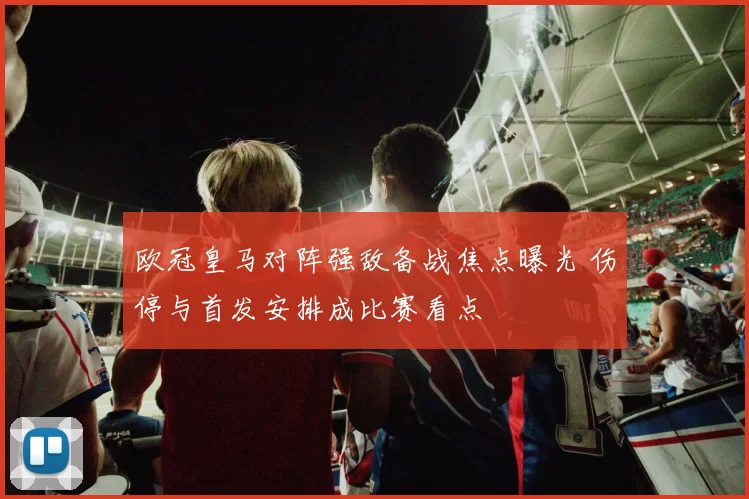 欧冠皇马对阵强敌备战焦点曝光 伤停与首发安排成比赛看点