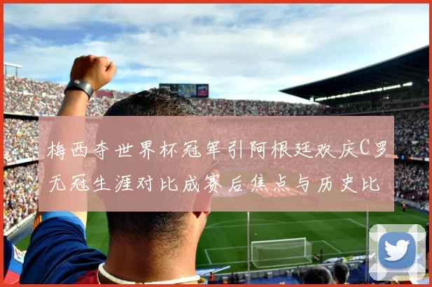 梅西夺世界杯冠军引阿根廷欢庆C罗无冠生涯对比成赛后焦点与历史比较