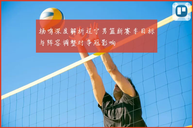 杨鸣深度解析辽宁男篮新赛季目标与阵容调整对争冠影响