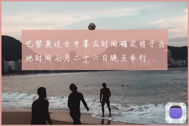 巴黎奥运会开幕式时间确定将于当地时间七月二十六日晚点举行