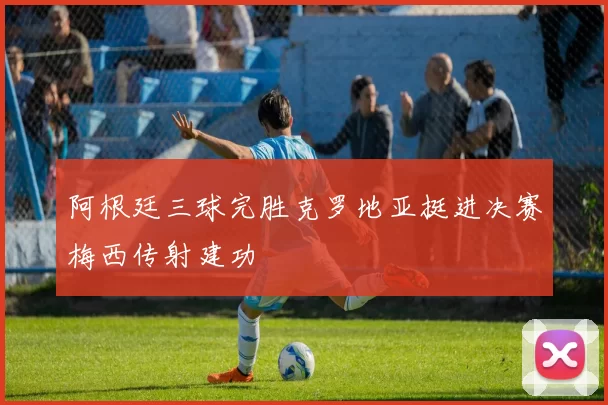阿根廷三球完胜克罗地亚挺进决赛梅西传射建功