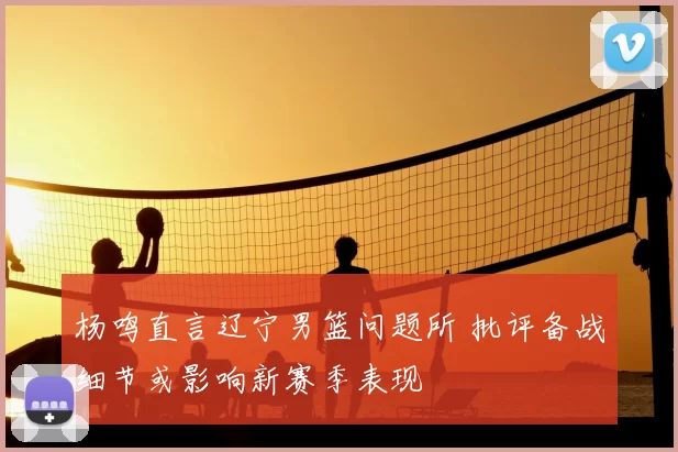 杨鸣直言辽宁男篮问题所 批评备战细节或影响新赛季表现