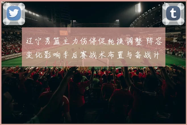 辽宁男篮主力伤停促轮换调整 阵容变化影响季后赛战术布置与备战计划