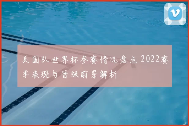 美国队世界杯参赛情况盘点 2022赛季表现与晋级前景解析