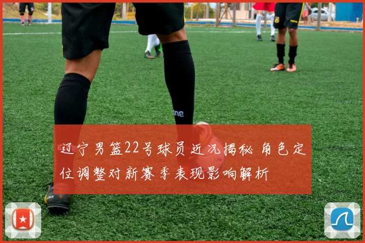 辽宁男篮22号球员近况揭秘 角色定位调整对新赛季表现影响解析
