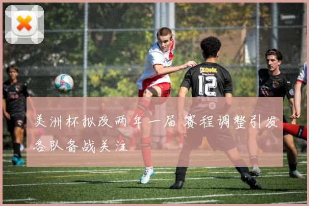 美洲杯拟改两年一届 赛程调整引发各队备战关注