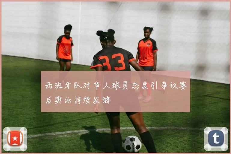 西班牙队对华人球员态度引争议赛后舆论持续发酵