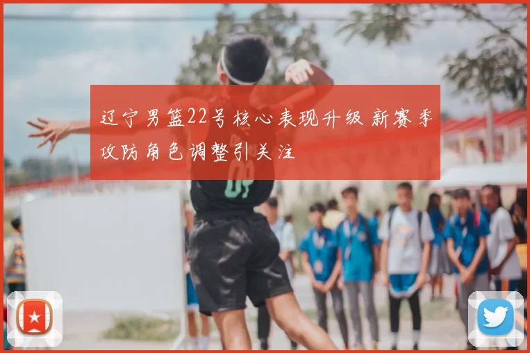 辽宁男篮22号核心表现升级 新赛季攻防角色调整引关注