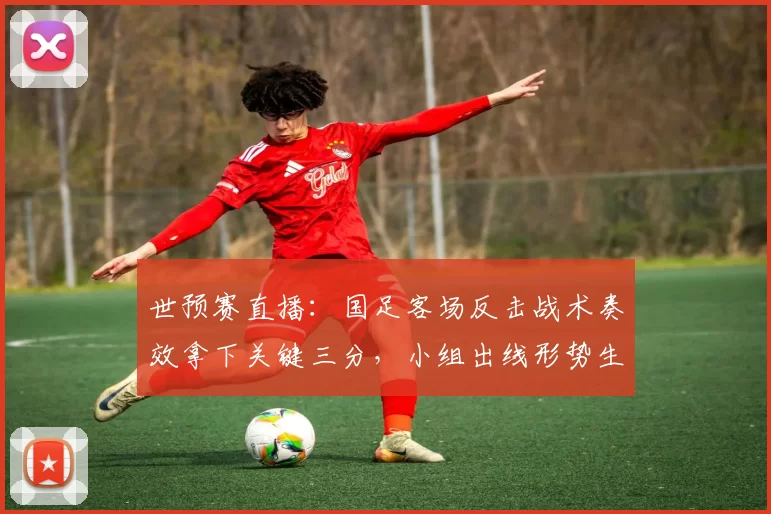 世预赛直播：国足客场反击战术奏效拿下关键三分，小组出线形势生变